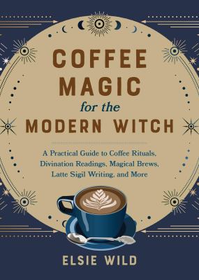 Coffee Magic for the Modern Witch : A Practical Guide to Coffee Rituals, Divination Readings, Magical Brews, Latte Sigil Writing, and More