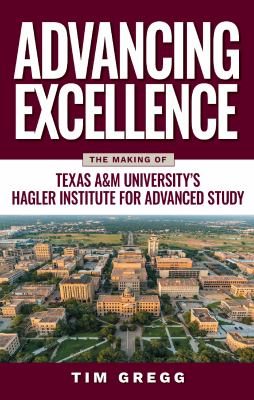 Advancing Excellence : The History of Texas a&M University's Hagler Institute for Advanced Study