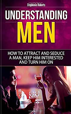 Understanding Men : How to Attract and Seduce a Man, Keep Him Interested and Turn Him On