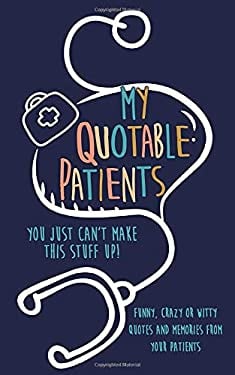 My Quotable Patients : You Just Can't Make This Stuff up!: Funny, Crazy or Witty Quotes and Memories from Your Patients