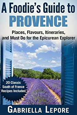 A Foodie?s Guide to Provence : Places, Flavors, Itineraries, and Must Do for the Epicurean Explorer - 20 Classic South of France Recipes Included