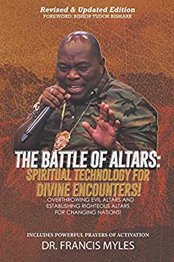 Battle of Altars : Spiritual Technology for Divine Encounters: Overthrowing Evil Altars and Establishing Righteous Altars for Changing Nations!