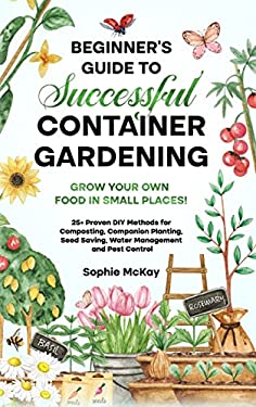 Beginner's Guide to Successful Container Gardening : Grow Your Own Food in Small Places! 25+ Proven DIY Methods for Composting, Companion Planting, Se
