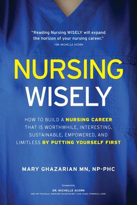 Nursing Wisely : How to Build a Nursing Career That Is Worthwhile, Interesting, Sustainable, Empowered, and Limitless by Putting Yourself First