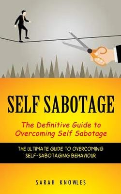 Self Sabotage : The Definitive Guide to Overcoming Self Sabotage (the Ultimate Guide to Overcoming Self-Sabotaging Behaviour)