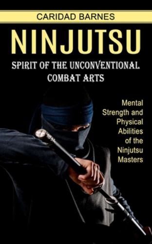 Ninjutsu : Spirit of the Unconventional Combat Arts (Mental Strength and Physical Abilities of the Ninjutsu Masters)