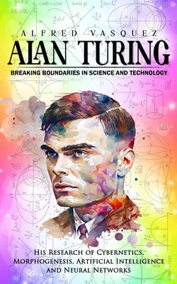Alan Turing : Breaking Boundaries in Science and Technology (His Research of Cybernetics, Morphogenesis, Artificial Intelligence and Neural Networks)
