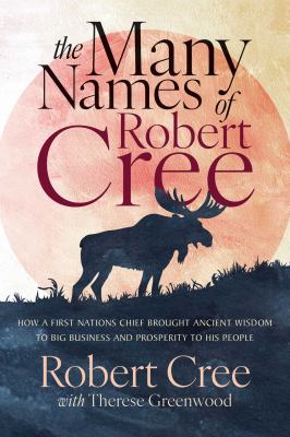 The Many Names of Robert Cree : How a First Nations Chief Brought Ancient Wisdom to Big Business and Prosperity to His People