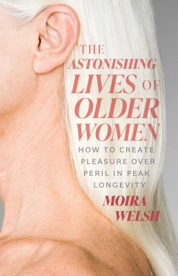 The Astonishing Lives of Older Women : How to Create Pleasure over Peril in Peak Longevity