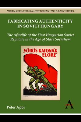 Fabricating Authenticity in Soviet Hungary : The Afterlife of the First Hungarian Soviet Republic in the Age of State Socialism