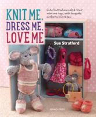 Knit Me, Dress Me, Love Me : Cute Knitted Animals and Their Mini-Me Toys, with Keepsake Outfits to Knit and Sew