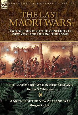 The Last Maori Wars : Two Accounts of the Conflicts in New Zealand During the 1860s-The Last Maori War in New Zealand with a Sketch of the New Zealand