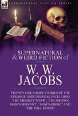 The Collected Supernatural and Weird Fiction of W. W. Jacobs : Twenty-One Short Stories of the Strange and Unusual Including 'the Monkey's Paw', 'the 