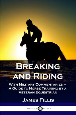 Breaking and Riding : With Military Commentaries - a Guide to Horse Training by a Veteran Equestrian