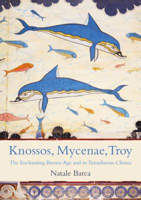 Knossos, Mycenae, Troy : The Enchanting Bronze Age and Its Tumultuous Climax