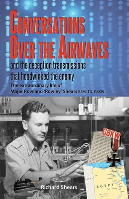 Conversations over the Airwaves ... and the Deception Transmissions That Hoodwinked the Enemy : The Extraordinary Life of Major Rowland 'Rowley' Shear