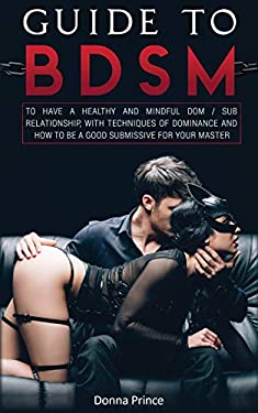 Guide to BDSM : To Have a Healthy and Mindful Dom / Sub Relationship, with Techniques of Dominance and How to Be a Good Submissive for Your Master