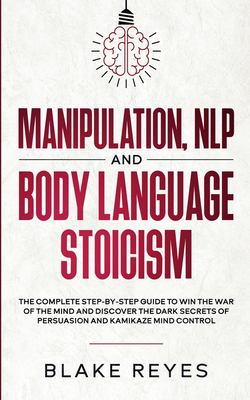 Manipulation, NLP and Body Language Stoicism : The Complete Step-By-Step Guide to Win the War of the Mind and Discover the Dark Secrets of Persuasion 