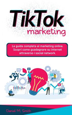 Tik Tok Marketing : La Guida Completa Al Marketing Online. Scopri Come Guadagnare Su Internet Attraverso I Social Network