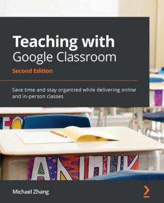 Teaching with Google Classroom : Save Time and Stay Organized While Delivering Online and In-Person Classes