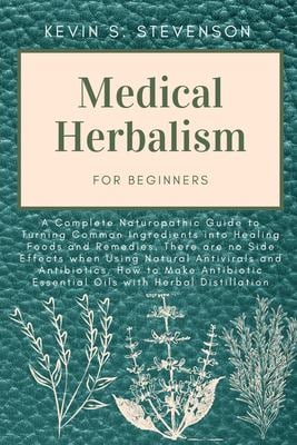 Medical Herbalism for Beginners : A Complete Naturopathic Guide to Turning Common Ingredients into Healing Foods and Remedies. There Are No Side Effec