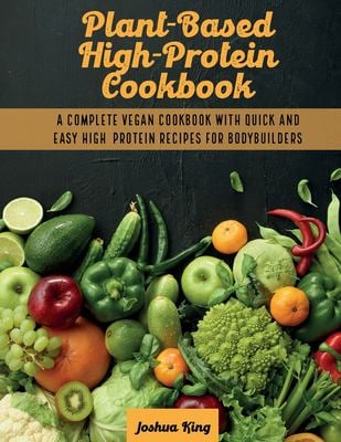 Plant-Based High- Protein Cookbook : A Complete Vegan Cookbook with Quick and Easy High- Protein Recipes for Bodybuilders