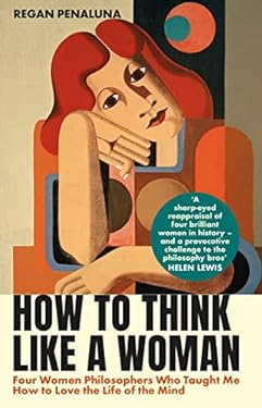 How to Think Like a Woman : Four Women Philosophers Who Taught Me How to Love the Life of the Mind