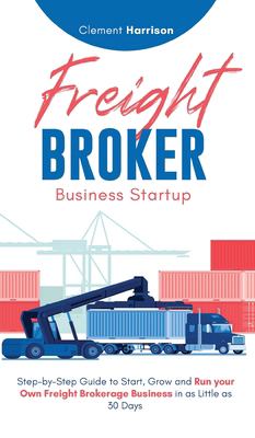 Freight Broker Business Startup : Step-By-Step Guide to Start, Grow and Run Your Own Freight Brokerage Business in As Little As 30 Days