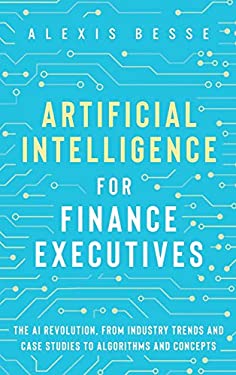Artificial Intelligence for Finance Executives : The AI Revolution, from Industry Trends and Case Studies to Algorithms and Concepts