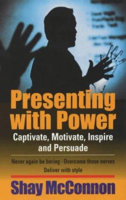 Presenting with Power : Captivate, Motivate, Inspire and Persuade: Never Again Be Boring, Overcome Those Nerves, Deliver with Style