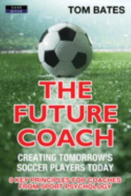 The Future Coach : Creating Tomorrow's Soccer Players Today: 9 Key Principles for Coaches from Sport Psychology