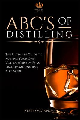 The ABC's of Distilling : The Ultimate Guide to Making Your Own Vodka, Whiskey, Rum, Brandy, Moonshine, and More