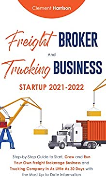 Freight Broker and Trucking Business Startup 2021-2022 : Step-By-Step Guide to Start, Grow and Run Your Own Freight Brokerage Business and Trucking Co