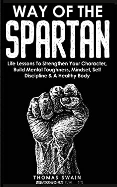 Way of the Spartan : Life Lessons to Strengthen Your Character, Build Mental Toughness, Mindset, Self Discipline & a Healthy Body