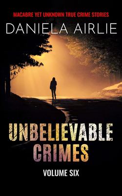 Unbelievable Crimes Volume Six : Macabre yet Unknown True Crime Stories