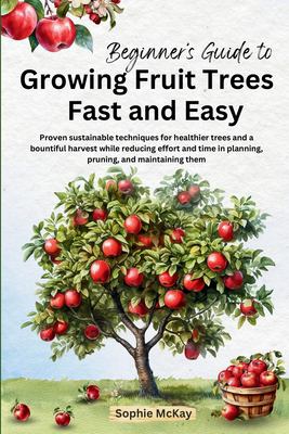 Beginner's Guide to Growing Fruit Trees Fast and Easy : Proven Sustainable Techniques for Healthier Trees and a Bountiful Harvest While Reducing Effor