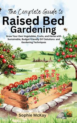 The Complete Guide to Raised Bed Gardening : Grow Your Own Vegetables, Fruits, and Herbs with Sustainable, Budget-Friendly DIY Solutions and Gardening