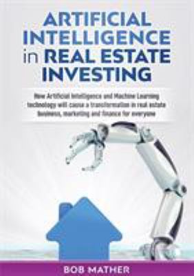 Artificial Intelligence in Real Estate Investing : How Artificial Intelligence and Machine Learning Technology Will Cause a Transformation in Real Est