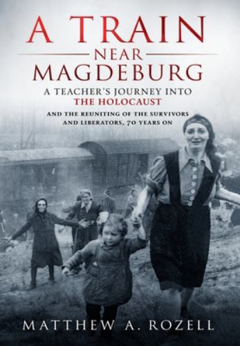 A Train near Magdeburg : A Teacher's Journey into the Holocaust, and the Reuniting of the Survivors and Liberators, 70 Years On