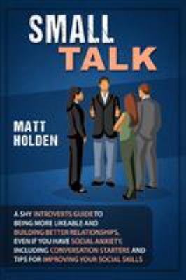 Small Talk : A Shy Introverts Guide to Being More Likeable and Building Better Relationships, Even If You Have Social Anxiety, Including Conversation 