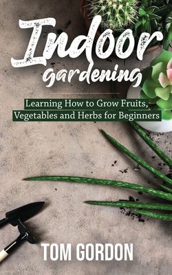 Indoor Gardening : Learning How to Grow Fruits, Vegetables and Herbs for Beginners