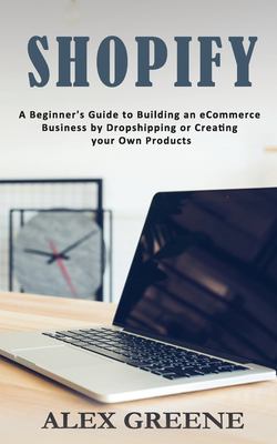 Shopify : A Beginner's Guide to Building an ECommerce Business by Dropshipping or Creating Your Own Products