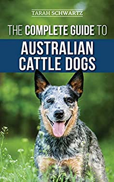The Complete Guide to Australian Cattle Dogs : Finding, Training, Feeding, Exercising and Keeping Your ACD Active, Stimulated, and Happy