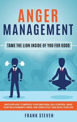 Anger Management : Tame the Lion Inside of You for Good: Discover How to Improve Your Emotional Self-Control, Make Your Relationships Thrive, and Comp