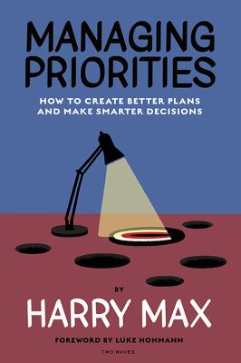 Managing Priorities : How to Create Better Plans and Make Smarter Decisions
