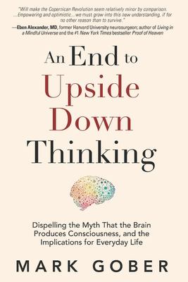 An End to Upside down Thinking : Dispelling the Myth That the Brain Produces Consciousness, and the Implications for Everyday Life