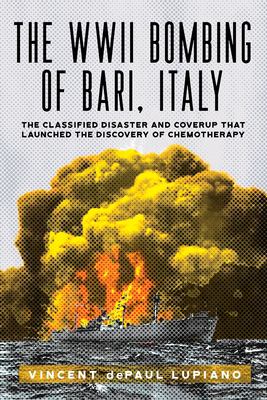 The WWII Bombing of Bari, Italy : The Classified Disaster and Coverup That Launched the Discovery of Chemotherapy