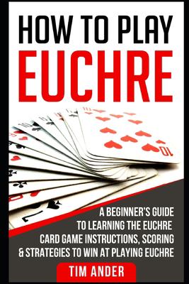 How to Play Euchre : A Beginner's Guide to Learning the Euchre Card Game Instructions, Scoring and Strategies to Win at Playing Euchre