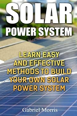 Solar Power System: Learn Easy And Effective Methods To Build Your Own Solar Power System