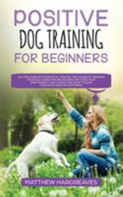 Positive Dog Training for Beginners 101 : The Complete Practical Step by Step Guide to Training Your Dog Using Proven Modern Methods That Are Friendly